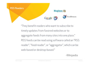 RSS Readers




                  “They benefit readers who want to subscribe to
                  timely updates from favored websites or to
                  aggregate feeds from many sites into one place.”
                  RSS feeds can be read using software called an "RSS
                  reader", "feed reader", or "aggregator", which can be
                  web-based or desktop-based.”

                                                              -Wikipedia
    Affect Strategies            PROPRIETARY & CONFIDENTIAL                6/26/2009
 