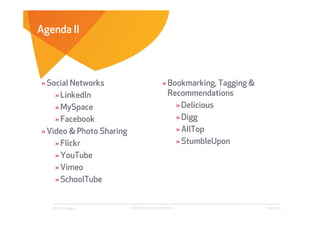 Agenda II



» Social Networks                            » Bookmarking, Tagging &
    » LinkedIn                                 Recommendations
    » MySpace                                    » Delicious
    » Facebook                                   » Digg
» Video & Photo Sharing                          » AllTop
    » Flickr                                     » StumbleUpon
    » YouTube
    » Vimeo
    » SchoolTube


   Affect Strategies      PROPRIETARY & CONFIDENTIAL                    6/26/2009
 