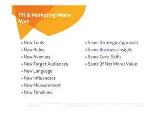 PR & Marketing Meets
Web


» New Tools                                 » Same Strategic Approach
» New Rules                                 » Same Business Insight
» New Avenues                               » Same Core Skills
» New Target Audiences                      » Same (If Not More) Value
» New Language
» New Influencers
» New Measurement
» New Timelines

   Affect Strategies   PROPRIETARY & CONFIDENTIAL                     6/26/2009
 