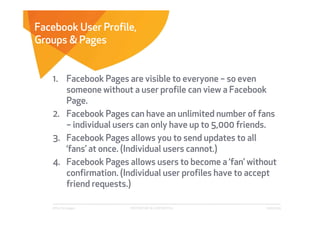 Facebook User Profile,
Groups & Pages


   1. Facebook Pages are visible to everyone – so even
      someone without a user profile can view a Facebook
      Page.
   2. Facebook Pages can have an unlimited number of fans
      – individual users can only have up to 5,000 friends.
   3. Facebook Pages allows you to send updates to all
      ‘fans’ at once. (Individual users cannot.)
   4. Facebook Pages allows users to become a ‘fan’ without
      confirmation. (Individual user profiles have to accept
      friend requests.)

   Affect Strategies   PROPRIETARY & CONFIDENTIAL        6/26/2009
 