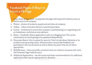 Facebook Pages: 8 Ways to
Enrich a FB Page

1. News-feeds & Mini-feed – to populate the page with important industry news as
   well as news from company
2. Photos – photos of products, people and activities at company.
3. Videos – videos of product demos or positioning videos.
4. Events – invitations to events that company is participating in or organizing such
   as tradeshows, conferences and webinars.
5. Notes – Facebook’s Notes application is akin to a blogging tool. This can be
   connected to an existing blog or be updated independently.
6. Discussion Board- this is a place for users (or ‘fans’) to talk about Absolute or its
   products and upcoming events. Administrators can provide feedback and
   participate in the conversation as well as delete any posts they do not deem
   appropriate.
7. Wall/Reviews – these are public comments that are visible to everyone who visits
   the Facebook Page made by users.
8. Additional Applications – we will review and make recommendations for additional
   applications that may be appropriate for Absolute.
     Affect Strategies           PROPRIETARY & CONFIDENTIAL                      6/26/2009
 