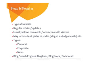 Blogs & Blogging




» Type of website
» Regular entries/updates
» Usually allows comments/interaction with visitors
» May include text, pictures, video (vlogs), audio (podcasts) etc.
» Types:
    » Personal
    » Corporate
    » News
» Blog Search Engines: Bloglines, BlogScope, Technorati
   Affect Strategies    PROPRIETARY & CONFIDENTIAL           6/26/2009
 