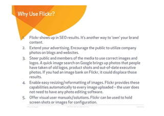 Why Use Flickr?



 1. Flickr shows up in SEO results. It’s another way to ‘own’ your brand
    content.
 2. Extend your advertising. Encourage the public to utilize company
    photos on blogs and websites.
 3. Steer public and members of the media to use correct images and
    logos. A quick image search on Google brings up photos that people
    have taken of old logos, product shots and out-of-date executive
    photos. If you had an image bank on Flickr, it could displace those
    results.
 4. Enable easy resizing/reformatting of images. Flickr provides these
    capabilities automatically to every image uploaded – the user does
    not need to have any photo editing software.
 5. Offer visual user manuals/solutions. Flickr can be used to hold
    screen shots or images for configuration.
      Affect Strategies    PROPRIETARY & CONFIDENTIAL                6/26/2009
 