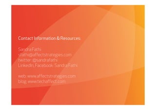 Contact Information & Resources:

Sandra Fathi
sfathi@affectstrategies.com
twitter: @sandrafathi
LinkedIn, Facebook: Sandra Fathi

web: www.affectstrategies.com
blog: www.techaffect.com



    Affect Strategies   PROPRIETARY & CONFIDENTIAL   6/26/2009
 