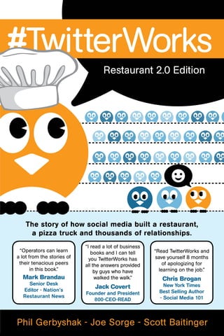 #TwitterWorks
                                    Restaurant 2.0 Edition




    The story of how social media built a restaurant,
     a pizza truck and thousands of relationships.
                            “I read a lot of business
 “Operators can learn          books and I can tell     “Read TwitterWorks and
a lot from the stories of     you TwitterWorks has      save yourself 8 months
 their tenacious peers      all the answers provided        of apologizing for
       in this book.”           by guys who have          learning on the job.”
  Mark Brandau                   walked the walk.”         Chris Brogan
    Senior Desk                                             New York Times
  Editor - Nation’s
                                Jack Covert
                            Founder and President         Best Selling Author
  Restaurant News                                         - Social Media 101
                               800-CEO-READ



Phil Gerbyshak - Joe Sorge - Scott Baitinger
 