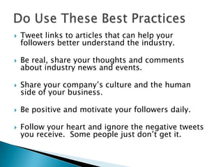 Do Use These Best PracticesTweet links to articles that can help your followers better understand the industry.Be real, share your thoughts and comments about industry news and events.Share your company’s culture and the human side of your business.Be positive and motivate your followers daily. Follow your heart and ignore the negative tweets you receive.  Some people just don’t get it.