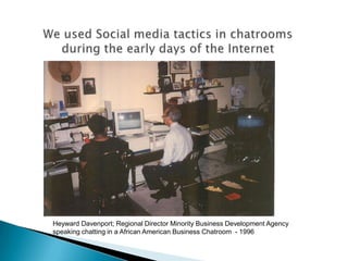 We used Social media tactics in chatroomsduring the early days of the InternetHeyward Davenport; Regional Director Minority Business Development Agency speaking chatting in a African American Business Chatroom  - 1996