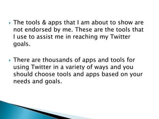 The tools & apps that I am about to show are not endorsed by me. These are the tools that I use to assist me in reaching my Twitter goals.There are thousands of apps and tools for using Twitter in a variety of ways and you should choose tools and apps based on your needs and goals.