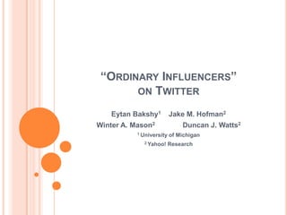 “Ordinary Influencers” on Twitter Eytan Bakshy1	Jake M. Hofman2 Winter A. Mason2	Duncan J. Watts2 1 University of Michigan 2 Yahoo! Research 