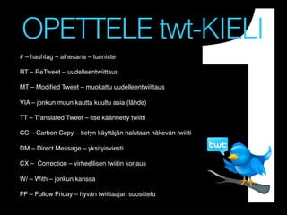 1

OPETTELE twt-KIELI
# – hashtag – aihesana – tunniste!
!
RT – ReTweet – uudelleentwiittaus!
!
MT – Modiﬁed Tweet – muokattu uudelleentwiittaus!
!
VIA – jonkun muun kautta kuultu asia (lähde)!
!
TT – Translated Tweet – itse käännetty twiitti!
!
CC – Carbon Copy – tietyn käyttäjän halutaan näkevän twiitti !
!
DM – Direct Message – yksityisviesti!
!
CX – Correction – virheellisen twiitin korjaus!
!
W/ – With – jonkun kanssa!
!
FF – Follow Friday – hyvän twiittaajan suosittelu!

!
!

 
