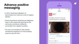 • In 2016, Airbnb faced allegations of
discrimination from hosts and a swirl of negative
attention
• Airbnb responded by addressing the allegations
head on with creative that advanced its new
community commitment, shifting the
conversation from negative to positive
• The use of ‘conversational’ video cleverly
mimicked the experience of a host accepting
anyone to stay with them
Advance positive
messaging
 