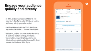 • In 2007, JetBlue had to cancel 139 of its 156
Valentine’s Day flights out of JFK due to weather
and issues with its reservation system
• Facing angry customers, the CEO announced
the creation of JetBlue’s Customer Bill of Rights
• Since then, JetBlue has made Twitter the core of
its customer relations strategy, monitoring
conversations, responding to questions, and
listening for complaints so that it can swiftly direct
users to the Customer Bill of Rights
Engage your audience
quickly and directly
 