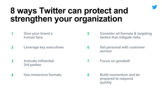 Give your brand a
human face
1 Consider ad formats & targeting
tactics that mitigate risks
5
Leverage key executives2 Get personal with customer
service
6
Activate influential
3rd parties
3 Focus on goodwill7
Use immersive formats4 Build momentum and be
prepared to respond
quickly
8
8 ways Twitter can protect and
strengthen your organization
 