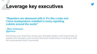 Leverage key executives
Humanize your brand by using your thought leaders and executives to
explain the situation and convey that your leadership is treating it with
the seriousness that it demands.
"Reporters are obsessed with it. It’s like a tube and
I have loudspeakers installed in every reporting
cubicle around the world.”
- Marc Andreesen
@pmarca
 