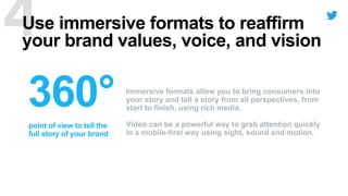 point of view to tell the
full story of your brand
Use immersive formats to reaffirm
your brand values, voice, and vision
Immersive formats allow you to bring consumers into
your story and tell a story from all perspectives, from
start to finish, using rich media.
Video can be a powerful way to grab attention quickly
in a mobile-first way using sight, sound and motion.
 
