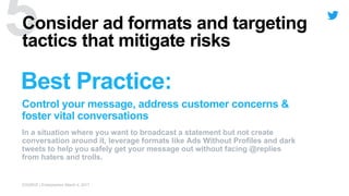 Best Practice:
Control your message, address customer concerns &
foster vital conversations
Consider ad formats and targeting
tactics that mitigate risks
In a situation where you want to broadcast a statement but not create
conversation around it, leverage formats like Ads Without Profiles and dark
tweets to help you safely get your message out without facing @replies
from haters and trolls.
SOURCE | Entrepreneur March 4, 2017
 
