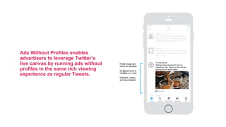 Ads Without Profiles enables
advertisers to leverage Twitter’s
live canvas by running ads without
profiles in the same rich viewing
experience as regular Tweets.
So many donut flavors to try
@stansdonuts, can’t wait to try them all,
maybe today!
Ginette @ginettek • 20m
Home Notifications Messages MeExplore
4:12 PM
Got all my work done for the week, time
to get ready and packed for my weekend
trip #Vacation
Donna @donnat • 2m
Nothing beats espresso for two on
Valentine’s Day. Stop in on the 14th for
specials on our finest coffee.
The Barista Bar
Here’s my picks for the best restaurants
in the city, if you’re visiting the area you
definitely have to try these food.com/2a2
Alisha @alishak • 1m
Promoted
Profile image and
name not clickable
No @username is
clickable or in view
Retweets, replies,
and likes disabled
 