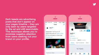 Dark tweets are advertising
posts that don’t appear on
your pages timeline – they are
only seen by users targeted
by the ad and still searchable.
This technique allows you to
minimize negative attention
from users seeking out your
brand on your profile.
 