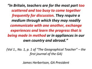 “ In Britain, teachers are for the most part  too scattered and too busy to come together frequently for discussion . They require a medium through which they may readily  communicate with one another, exchange experiences and learn the progress that is being made in method  or in appliances in our own country and abroad.”  (Vol 1., No. 1, p. 1 of “The Geographical Teacher” – the first journal of the GA) James Herbertson, GA President 