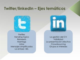 Twitter/linkedIn – Ejes temáticos




          Perfiles
     trending topics            La gestión del CV
        Retweets                    Visibilidad
        Hashtags            La presentación efectiva
           Listas                Crowdsourcing
   Mensajes simplificados      Grupos e intereses
      La sintaxis 140.
 