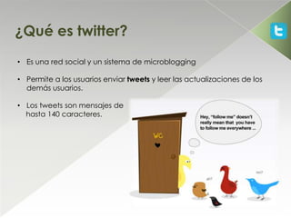 ¿Qué es twitter?
• Es una red social y un sistema de microblogging

• Permite a los usuarios enviar tweets y leer las actualizaciones de los
  demás usuarios.

• Los tweets son mensajes de
  hasta 140 caracteres.
 