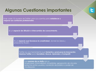 Algunas Cuestiones importantes
8 de cada 10 usuarios de Twitter usan sus cuentas para establecer y
mejorar sus contactos profesionales.




      Es un espacio de difusión e intercambio de conocimiento.




            Es un espacio que favorece la creatividad, donde las ideas y
            propuestas fluyen.




                  Twitter es una herramienta que fomenta y promueve la innovación.
                  Usamos Twitter para Socializar, Buscar, Aprender y Compartir



                        Las razones de su éxito son su
                        simplicidad, Informalidad, Inmediatez, generación de vínculos
                        estrechos entre usuarios, condición de público y poder de
                        movilización
 