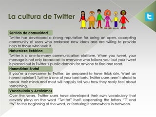 La cultura de Twitter

Sentido de comunidad
Twitter has developed a strong reputation for being an open, accepting
community of users who embrace new ideas and are willing to provide
help to those who seek it.
Naturaleza Retórica
Twitter is a one-to-many communication platform. When you tweet, your
message is not only broadcast to everyone who follows you, but your tweet
is placed out in Twitter’s public domain for anyone to find and read.
Honestidad Brutal
If you’re a newcomer to Twitter, be prepared to have thick skin. Want an
honest opinion? Twitter is one of your best bets. Twitter users aren’t afraid to
speak their minds,and most will happily tell you how they really feel about
something.
Vocabulario y Acrónimos
Over the years, Twitter users have developed their own vocabulary that
cleverly plays on the word “Twitter” itself, appending the letters “T” and
“W” to the beginning of the word, or featuring it somewhere in between.
 