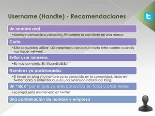 Username (Handle) - Recomendaciones
Un nombre real
 •Nombre completo o variación). El nombre se convierte en una marca

Corto.
 •Sólo se pueden utilizar 140 caracteres, por lo que cada letra cuenta cuando
  nos hacen retweet.
Evitar usar números
 •Es muy complejo. Ej: @juan5rp3r3z

Nombres ya posicionados.
 •Si tienes un blog y tu nombre ya es conocido en la comunidad, úsalo en
  twitter; dará a entender que es una extensión natural del blog.
Un “nick” por el que ya eres conocido en foros u otras redes
 •Lo mejor sería mantenerlo en twitter

Una combinación de nombre y empresa
 