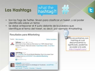 Las Hashtags

• Son los Tags de Twitter. Sirven para clasificar un tweet, y así poder
  identificarlo sobre un tema
• Se debe anteponer el # justo delante de la palabra que
  identifique el tema del tweet, es decir, por ejemplo #marketing.


                                                       Si nos encontramos con
                                                            hashtag el cual
                                                           desconocemos su
                                                        significado, podemos
                                                           acceder a la web
                                                          http://tagdef.com/
 