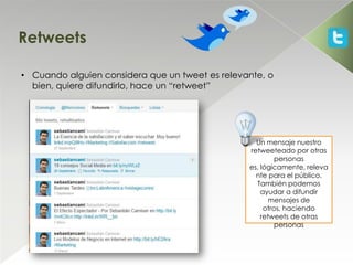 Retweets

• Cuando alguien considera que un tweet es relevante, o
  bien, quiere difundirlo, hace un “retweet”




                                                   Un mensaje nuestro
                                                 retweeteado por otras
                                                          personas
                                                 es, lógicamente, releva
                                                   nte para el público.
                                                   También podemos
                                                     ayudar a difundir
                                                        mensajes de
                                                      otros, haciendo
                                                     retweets de otras
                                                          personas
 