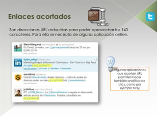 Enlaces acortados
Son direcciones URL reducidas para poder aprovechar los 140
caracteres. Para ello se necesita de alguna aplicación online.




                                                      Algunas aplicaciones
                                                        que acortan URL
                                                         permiten hacer
                                                      también analítica de
                                                         clics, como por
                                                          ejemplo bit.ly
 