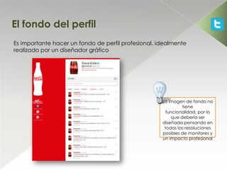 El fondo del perfil
Es importante hacer un fondo de perfil profesional, idealmente
realizado por un diseñador gráfico




                                                     La imagen de fondo no
                                                              tiene
                                                       funcionalidad, por lo
                                                         que debería ser
                                                     diseñada pensando en
                                                      todas las resoluciones
                                                     posibles de monitores y
                                                     un impacto profesional
 
