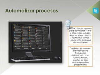 Automatizar procesos


                       Existen diversos sistemas
                       para administrar Twitter
                        y otras redes sociales.
                       Algunos se encuentran
                          hosteados, y otros
                        requieren la descarga
                            de un software


                        También deberíamos
                           plantearnos una
                               frecuencia
                         determinada para
                           nuestros tweets.
                           Muchos de esos
                          sistemas permiten
                             programarlos
 
