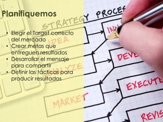 Planifiquemos

 • Elegir el Target correcto
   del mercado
 • Crear metas que
   entreguen resultados
 • Desarrollar el mensaje
   para compartir
 • Definir las tácticas para
   producir resultados
 