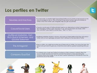 Los perfiles en Twitter
                              •Is a newcomer. A newbie might have joined Twitter out of curiosity or because he or she
  Newbies and Inactives        was encouraged to do so. One of the best things about being a genuine newbie on
                               Twitter is that most Twitter users will gladly help you get acquainted



                              •Casual or social users of Twitter primarily tweet as an alternative to instant messenging or
    Casual/Social Users        text messaging. Twitter is open and easy to use, and social tweets are simple, often
                               short, and don’t pay heed to context (e.g., “Hey!” or “Thx!”).



 Multilevel Marketers, Get-
                              •Multilevel marketers (MLMrs) in droves, and some out there believe that they will overrun
 Rich-Quick Schemers, and      Twitter with so much garbage and spam that it will lead to the downfall of Twitter
     Quickie Salesmen

                              •Every so often, you might encounter one of these sorts on Twitter. You know the type: the
      The Antagonist           person who just wants to give you a hard time and call into question everything that you
                               do.



                              •A company guy or gal uses Twitter for business on their company’s behalf. When this
                               occurs, whose voice do we hear? Do we hear that person’s voice resonating the
    Company Guy/Gal            company brand and image, or do we hear a person speaking for themselves? Must the
                               answer be one or the other?
 