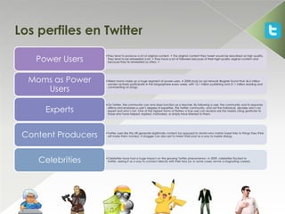Los perfiles en Twitter

    Power Users
                     •They tend to produce a lot of original content. • The original content they tweet would be described as high quality.
                      They tend to be retweeted a lot. • They have a lot of followers because of their high-quality original content and
                      because they’re retweeted so often. •




  Moms as Power      •Wired moms make up a huge segment of power users. A 2008 study by ad network BlogHer found that 36.2 million
                      women actively participate in the blogosphere every week, with 15.1 million publishing and 21.1 million reading and

     Users            commenting on blogs.




                     •On Twitter, the community can and does function as a teacher. By following a user, the community and its response

      Experts         affirms and endorses a user’s degree of expertise. The Twitter community, and not the individual, decides who’s an
                      expert and who’s not. One of the highest forms of flattery a true user can receive are the tweets citing gratitude to
                      those who have helped, inspired, motivated, or simply have listened to them.




 Content Producers   •Twitter users like this still generate legitimate content (as opposed to MLMrs who mainly tweet links to things they think
                      will make them money). A blogger can also opt to tweet their post as a way to inspire dialog.




    Celebrities      •Celebrities have had a huge impact on the growing Twitter phenomenon. In 2009, celebrities flocked to
                      Twitter, seeing it as a way to connect directly with their fans (or, in some cases, revive a stagnating career).
 