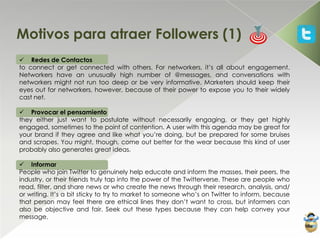 Motivos para atraer Followers (1)
 Redes de Contactos
to connect or get connected with others. For networkers, it’s all about engagement.
Networkers have an unusually high number of @messages, and conversations with
networkers might not run too deep or be very informative. Marketers should keep their
eyes out for networkers, however, because of their power to expose you to their widely
cast net.

 Provocar el pensamiento
they either just want to postulate without necessarily engaging, or they get highly
engaged, sometimes to the point of contention. A user with this agenda may be great for
your brand if they agree and like what you’re doing, but be prepared for some bruises
and scrapes. You might, though, come out better for the wear because this kind of user
probably also generates great ideas.

 Informar
People who join Twitter to genuinely help educate and inform the masses, their peers, the
industry, or their friends truly tap into the power of the Twitterverse. These are people who
read, filter, and share news or who create the news through their research, analysis, and/
or writing. It’s a bit sticky to try to market to someone who’s on Twitter to inform, because
that person may feel there are ethical lines they don’t want to cross, but informers can
also be objective and fair. Seek out these types because they can help convey your
message.
 