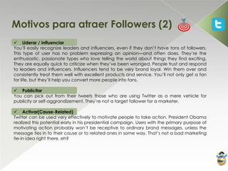 Motivos para atraer Followers (2)
 Liderar / Influenciar
You’ll easily recognize leaders and influencers, even if they don’t have tons of followers.
This type of user has no problem expressing an opinion—and often does. They’re the
enthusiastic, passionate types who love telling the world about things they find exciting.
They are equally quick to criticize when they’ve been wronged. People trust and respond
to leaders and influencers. Influencers tend to be very brand loyal. Win them over and
consistently treat them well with excellent products and service. You’ll not only get a fan
for life, but they’ll help you convert more people into fans.

 Publicitar
You can pick out from their tweets those who are using Twitter as a mere vehicle for
publicity or self-aggrandizement. They’re not a target follower for a marketer.

 Activar(Cause-Related)
Twitter can be used very effectively to motivate people to take action. President Obama
realized this potential early in his presidential campaign. Users with the primary purpose of
motivating action probably won’t be receptive to ordinary brand messages, unless the
message ties in to their cause or to related ones in some way. That’s not a bad marketing
tie-in idea right there, eh?
 