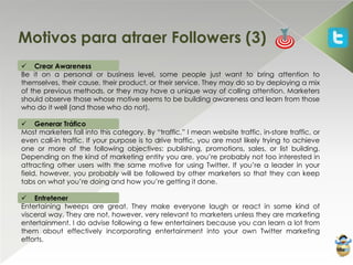 Motivos para atraer Followers (3)
 Crear Awareness
Be it on a personal or business level, some people just want to bring attention to
themselves, their cause, their product, or their service. They may do so by deploying a mix
of the previous methods, or they may have a unique way of calling attention. Marketers
should observe those whose motive seems to be building awareness and learn from those
who do it well (and those who do not).

 Generar Tráfico
Most marketers fall into this category. By “traffic,” I mean website traffic, in-store traffic, or
even call-in traffic. If your purpose is to drive traffic, you are most likely trying to achieve
one or more of the following objectives: publishing, promotions, sales, or list building.
Depending on the kind of marketing entity you are, you’re probably not too interested in
attracting other users with the same motive for using Twitter. If you’re a leader in your
field, however, you probably will be followed by other marketers so that they can keep
tabs on what you’re doing and how you’re getting it done.

 Entretener
Entertaining tweeps are great. They make everyone laugh or react in some kind of
visceral way. They are not, however, very relevant to marketers unless they are marketing
entertainment. I do advise following a few entertainers because you can learn a lot from
them about effectively incorporating entertainment into your own Twitter marketing
efforts.
 