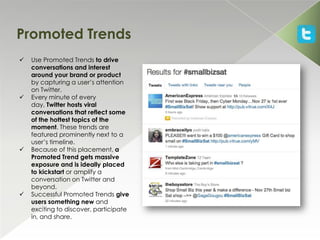 Promoted Trends
   Use Promoted Trends to drive
    conversations and interest
    around your brand or product
    by capturing a user’s attention
    on Twitter.
   Every minute of every
    day, Twitter hosts viral
    conversations that reflect some
    of the hottest topics of the
    moment. These trends are
    featured prominently next to a
    user’s timeline.
   Because of this placement, a
    Promoted Trend gets massive
    exposure and is ideally placed
    to kickstart or amplify a
    conversation on Twitter and
    beyond.
   Successful Promoted Trends give
    users something new and
    exciting to discover, participate
    in, and share.
 