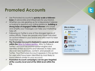 Promoted Accounts
   Use Promoted Accounts to quickly scale a follower-
    base of advocates and influencers for your brand.
   Whether you are gearing up for a big product release
    or looking to expand your online presence, building a
    strong base of engaged Twitter followers who share
    and amplify your messages can help your marketing
    take off.
   Following on Twitter is one of the strongest signals of
    online affinity. These are people who have indicated
    an active interest in your brand and who want to hear
    more from you.
   The Promoted Account is featured in search results and
    within the Who To Follow section. Who To Follow is
    Twitter’s account recommendation engine and
    identifies similar accounts and followers to help users
    discover new businesses, content, and people on
    Twitter. Your Promoted Account appears in this section
    for users who have been identified as most likely to
    have interests similar to your account.
   Promoted Account campaigns can be geo-targeted
    at the country level and at the DMA level within the
    U.S.
 