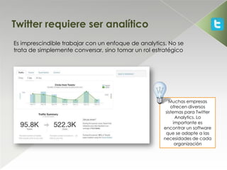 Twitter requiere ser analítico
Es imprescindible trabajar con un enfoque de analytics. No se
trata de simplemente conversar, sino tomar un rol estratégico




                                                        Muchas empresas
                                                         ofrecen diversos
                                                      sistemas para Twitter
                                                           Analytics. Lo
                                                          importante es
                                                     encontrar un software
                                                      que se adapte a las
                                                     necesidades de cada
                                                           organización
 
