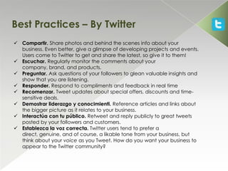 Best Practices – By Twitter
 Compartir. Share photos and behind the scenes info about your
  business. Even better, give a glimpse of developing projects and events.
  Users come to Twitter to get and share the latest, so give it to them!
 Escuchar. Regularly monitor the comments about your
  company, brand, and products.
 Preguntar. Ask questions of your followers to glean valuable insights and
  show that you are listening.
 Responder. Respond to compliments and feedback in real time
 Recomenzar. Tweet updates about special offers, discounts and time-
  sensitive deals.
 Demostrar liderazgo y conocimienti. Reference articles and links about
  the bigger picture as it relates to your business.
 Interactúa con tu público. Retweet and reply publicly to great tweets
  posted by your followers and customers.
 Establezca la voz correcta. Twitter users tend to prefer a
  direct, genuine, and of course, a likable tone from your business, but
  think about your voice as you Tweet. How do you want your business to
  appear to the Twitter community?
 