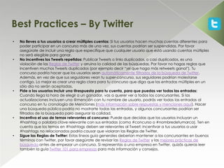 Best Practices – By Twitter
•   No lleves a tus usuarios a crear múltiples cuentas: Si tus usuarios hacen muchas cuentas diferentes para
    poder participar en un concurso más de una vez, sus cuentas podrían ser suspendidas. Por favor
    asegúrate de incluir una regla que especifique que cualquier usuario que está usando cuentas múltiples
    no será elegible para ganar.
•   No incentives los Tweets repetidos: Publicar Tweets o links duplicados, o casi duplicados, es una
    violación de las Reglas de Twitter y arruina la calidad de las búsquedas. Por favor no hagas reglas que
    incentiven muchos Tweets duplicados (por ejemplo decir “¡el que haga más retweets gana!"). Tu
    concurso podría hacer que los usuarios sean automáticamente filtrados de la búsqueda de Twitter.
    Además, en vez de que sus seguidores vean tu super-concurso, sus seguidores podrían molestarse
    contigo. Lo mejor es crear una regla clara para tu concurso que diga que las entradas múltiples en un
    sólo día no serán aceptadas.
•   Pide a los usuarios incluir una @respuesta para tu cuenta, para que puedas ver todas las entradas:
    Cuando llega la hora de elegir a un ganador, vas a querer ver a todos los concursantes. Si las
    actualizaciones incluyen una @mención con tu nombre de usuario, podrás ver todas las entradas al
    concurso en tu cronología de Menciones (más información sobre respuestas y menciones aquí). Hacer
    una búsqueda pública podría no mostrarte todas las entradas, y algunos concursantes podrían ser
    filtrados de la búsqueda para asegurar la calidad.
•   Incentiva el uso de temas relevantes al concurso: Puede que decidas que los usuarios incluyan un
    #hashtag o palabra clave relevante con sus entradas (como #concurso o #nombredetumarca). Ten en
    cuenta que los temas en #hashtags deben ser relevantes al Tweet; incentivar a tus usuarios a usar
    #hashtags no relacionados podría causar que violaran las Reglas de Twitter.
•   Sigue las Reglas de Twitter: Estas líneas guía generales deberían mantener a los concursantes en buenos
    términos con Twitter, por favor asegúrate de revisar las Reglas de Twitter y las mejores prácticas de
    búsqueda antes de empezar un concurso. Si representas a una empresa en Twitter, quizás quieras leer
    también la guía Twitter 101 para empresas para más información y consejos.
 