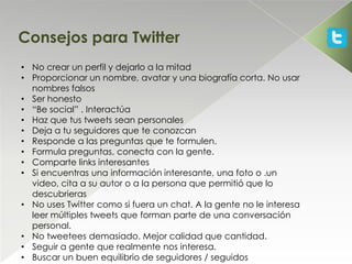 Consejos para Twitter
• No crear un perfil y dejarlo a la mitad
• Proporcionar un nombre, avatar y una biografía corta. No usar
  nombres falsos
• Ser honesto
• “Be social” . Interactúa
• Haz que tus tweets sean personales
• Deja a tu seguidores que te conozcan
• Responde a las preguntas que te formulen.
• Formula preguntas, conecta con la gente.
• Comparte links interesantes
• Si encuentras una información interesante, una foto o .un
  video, cita a su autor o a la persona que permitió que lo
  descubrieras
• No uses Twitter como si fuera un chat. A la gente no le interesa
  leer múltiples tweets que forman parte de una conversación
  personal.
• No tweetees demasiado. Mejor calidad que cantidad.
• Seguir a gente que realmente nos interesa.
• Buscar un buen equilibrio de seguidores / seguidos
 