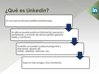 ¿Qué es Linkedin?
Es una red social para perfiles profesionales.




     En ella se puede publicar información personal y
     profesional, y a través de dichos perfiles generar
     redes y contactos



           También se pueden publicar preguntas y
           respuestas, grupos de
           interés, debates, artículos, etc




                Aquí no hay amigos, sino Contactos
 
