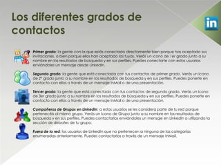 Los diferentes grados de
contactos
   Primer grado: la gente con la que estás conectado directamente bien porque has aceptado sus
   invitaciones, o bien porque ellos han aceptado las tuyas. Verás un icono de 1er grado junto a su
   nombre en los resultados de búsqueda y en sus perfiles. Puedes conectarte con estos usuarios
   enviándoles un mensaje desde LinkedIn.

   Segundo grado: la gente que está conectada con tus contactos de primer grado. Verás un icono
   de 2º grado junto a su nombre en los resultados de búsqueda y en sus perfiles. Puedes ponerte en
   contacto con ellos a través de un mensaje InMail o de una presentación.

   Tercer grado: la gente que está conectada con tus contactos de segundo grado. Verás un icono
   de 3er grado junto a su nombre en los resultados de búsqueda y en sus perfiles. Puedes ponerte en
   contacto con ellos a través de un mensaje InMail o de una presentación.

   Compañeros de Grupos en LinkedIn: a estos usuarios se les considera parte de tu red porque
   pertenecéis al mismo grupo. Verás un icono de Grupo junto a su nombre en los resultados de
   búsqueda y en sus perfiles. Puedes contactarlos enviándoles un mensaje en LinkedIn o utilizando la
   sección de debates de tu grupo.

   Fuera de la red: los usuarios de LinkedIn que no pertenecen a ninguna de las categorías
   enumeradas anteriormente. Puedes contactarlos a través de un mensaje InMail.
 