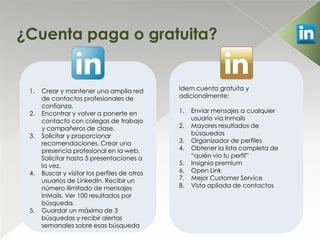 ¿Cuenta paga o gratuita?


 1.   Crear y mantener una amplia red          Idem cuenta gratuita y
      de contactos profesionales de            adicionalmente:
      confianza.
 2.   Encontrar y volver a ponerte en          1.   Enviar mensajes a cualquier
      contacto con colegas de trabajo               usuario vía Inmails
      y compañeros de clase.                   2.   Mayores resultados de
 3.   Solicitar y proporcionar                      búsquedas
      recomendaciones. Crear una               3.   Organizador de perfiles
      presencia profesional en la web.         4.   Obtener la lista completa de
      Solicitar hasta 5 presentaciones a            “quién vio tu perfil”
      la vez.                                  5.   Insignia premium
 4.   Buscar y visitar los perfiles de otros   6.   Open Link
      usuarios de LinkedIn. Recibir un         7.   Mejor Customer Service
      número ilimitado de mensajes             8.   Vista apliada de contactos
      InMails. Ver 100 resultados por
      búsqueda.
 5.   Guardar un máximo de 3
      búsquedas y recibir alertas
      semanales sobre esas búsqueda
 