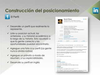 Construcción del posicionamiento
   El Perfil


 Desarrolle un perfil que realmente lo
  represente.
 Liste su posicion actual, las
  anteriores, y su historial académico a
  lo largo de su historia. Esto ayudará a
  que la gente correcta y las
  oportunidades puedan encontrarlo.
 Agregue una foto a su perfil (La gente
  nunca olvida rostros)
 Agregue un párrafo a modo de
  resumen, y sus especialidades.
 Desarrolle su perfil en Inglés
 