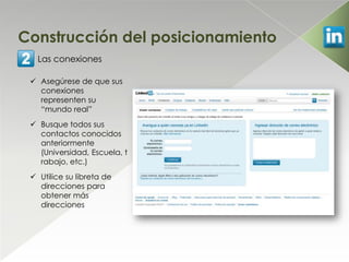 Construcción del posicionamiento
   Las conexiones

  Asegúrese de que sus
   conexiones
   representen su
   “mundo real”
  Busque todos sus
   contactos conocidos
   anteriormente
   (Universidad, Escuela, t
   rabajo, etc.)
  Utilice su libreta de
   direcciones para
   obtener más
   direcciones
 